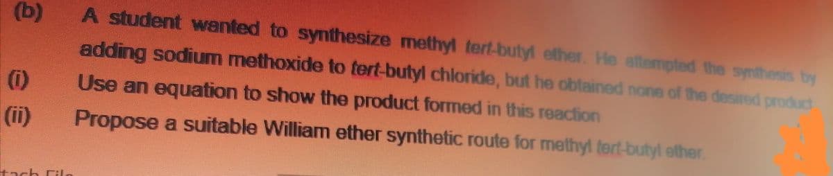 (b)
A student wanted to synthesize methyl tert-butyl ether. He attempted the synthesis by
adding sodium methoxide to tert-butyl chloride, but he obtained none of the desired product
(1)
(ii)
Use an equation to show the product formed in this reaction
Propose a suitable William ether synthetic route for methyl tert-butyl ether
tach l.
