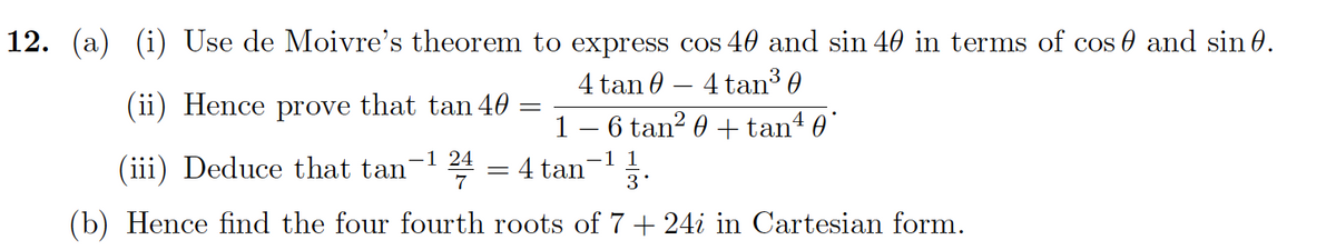 12. (a) (i) Use de Moivre's theorem to express cos 40 and sin 40 in terms of cos 0 and sin 0.
4 tan 0 – 4 tan3 0
1 – 6 tan? 0 + tan 0
(ii) Hence prove that tan 40
-1 24
(iii) Deduce that tan
-1 1
4 tan 3.
7
(b) Hence find the four fourth roots of 7 + 24i in Cartesian form.
