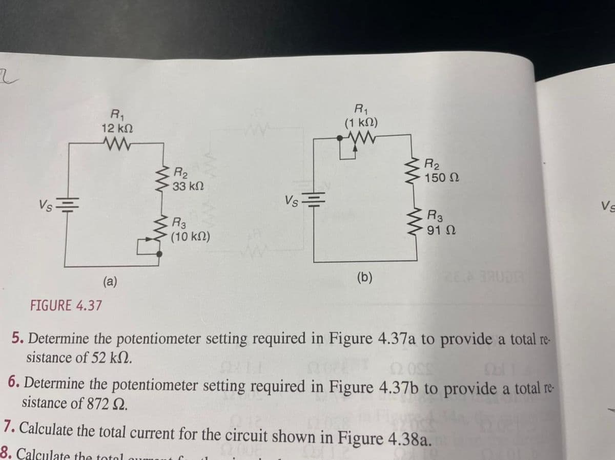 Vs
till
R₁
12 ΚΩ
www
(a)
www
R₂
33 ΚΩ
R3
(10 ΚΩ)
Vs=
R₁
(1 ΚΩ)
(b)
R₂
150 Ω
R3
91 Ω
FIGURE 4.37
5. Determine the potentiometer setting required in Figure 4.37a to provide a total re-
sistance of 52 kn.
22.089
6. Determine the potentiometer setting required in Figure 4.37b to provide a total re-
sistance of 872 92.
7. Calculate the total current for the circuit shown in Figure 4.38a.
8. Calculate the total
Vs