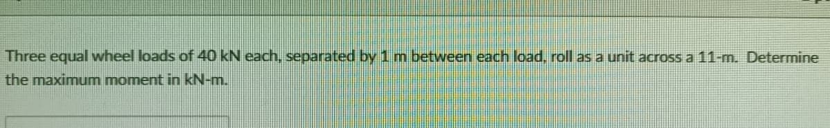 Three equal wheel loads of 40 kN each, separated by 1 m between each load, roll as a unit across a 11-m. Determine
the maximum moment in kN-m.

