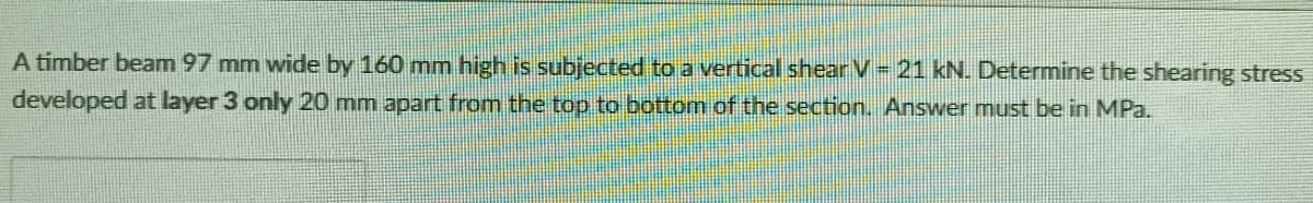 A timber beam 97 mm wide by 160 mm high is subjected to a vertical shear V= 21 kN. Determine the shearing stress
developed at layer 3 only 20 mm apart from the top to bottom of the section. Answer must be in MPa.
