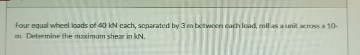 Four equal wheel loads of 40 kN each, separated by 3 m between each load, roll as a unit across a 10-
m. Determine the maximum shear in kN.
