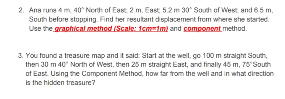 2. Ana runs 4 m, 40° North of East; 2 m, East; 5.2 m 30° South of West; and 6.5 m,
South before stopping. Find her resultant displacement from where she started.
Use the graphical method (Scale: 1cm=1m) and component method.
3. You found a treasure map and it said: Start at the well, go 100 m straight South,
then 30 m 40° North of West, then 25 m straight East, and finally 45 m, 75°South
of East. Using the Component Method, how far from the well and in what direction
is the hidden treasure?