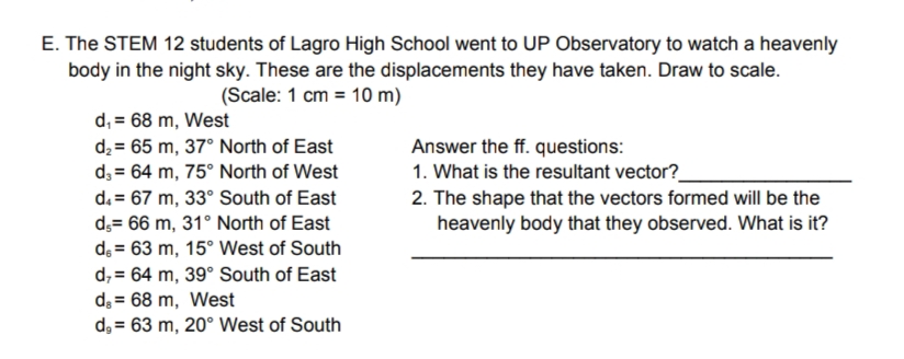 E. The STEM 12 students of Lagro High School went to UP Observatory to watch a heavenly
body in the night sky. These are the displacements they have taken. Draw to scale.
(Scale: 1 cm = 10 m)
d₁ = 68 m, West
d₂= 65 m, 37° North of East
d3 64 m, 75° North of West
d. = 67 m, 33° South of East
d,= 66 m, 31° North of East
de = 63 m, 15° West of South
d,= 64 m, 39° South of East
d. = 68 m, West
d, 63 m, 20° West of South
Answer the ff. questions:
1. What is the resultant vector?
2. The shape that the vectors formed will be the
heavenly body that they observed. What is it?