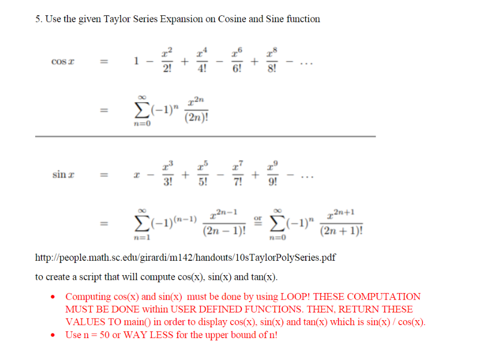 5. Use the given Taylor Series Expansion on Cosine and Sine function
cos I
1
4!
6!
x²n
E(-1)"
(2n)!
n=0
sin z
3!
5!
7!
9!
_ z2n-1
(2n – 1)!
x²n=1
x2n+1
El-1)(a-1)
Σ-
(2n + 1)!
n=1
n=0
http://people.math.sc.edu/girardi/m142/handouts/10sTaylorPolySeries.pdf
to create a script that will compute cos(X), sin(x) and tan(x).
• Computing cos(x) and sin(x) must be done by using LOOP! THESE COMPUTATION
MUST BE DONE within USER DEFINED FUNCTIONS. THEN, RETURN THESE
VALUES TO main() in order to display cos(x), sin(x) and tan(x) which is sin(x) / cos(x).
Use n = 50 or WAY LESS for the upper bound ofn!
+
+
+
||
