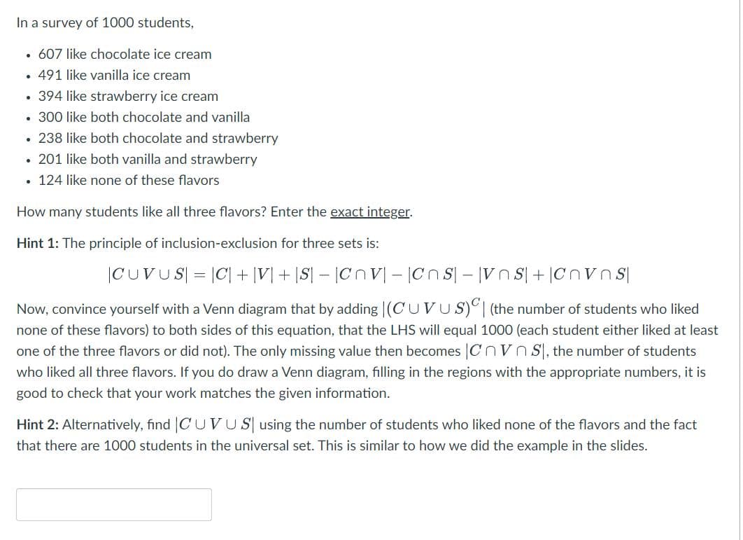 In a survey of 1000 students,
607 like chocolate ice cream
.491 like vanilla ice cream
• 394 like strawberry ice cream
. 300 like both chocolate and vanilla
. 238 like both chocolate and strawberry
. 201 like both vanilla and strawberry
• 124 like none of these flavors
How many students like all three flavors? Enter the exact integer.
Hint 1: The principle of inclusion-exclusion for three sets is:
|CUVUS| = |C| + IV+ |S| - |CV-CnS-VOS+Cnvns
Now, convince yourself with a Venn diagram that by adding (CUVUS)| (the number of students who liked
none of these flavors) to both sides of this equation, that the LHS will equal 1000 (each student either liked at least
one of the three flavors or did not). The only missing value then becomes |Cnvn S, the number of students
who liked all three flavors. If you do draw a Venn diagram, filling in the regions with the appropriate numbers, it is
good to check that your work matches the given information.
Hint 2: Alternatively, find |CUVU S using the number of students who liked none of the flavors and the fact
that there are 1000 students in the universal set. This is similar to how we did the example in the slides.
