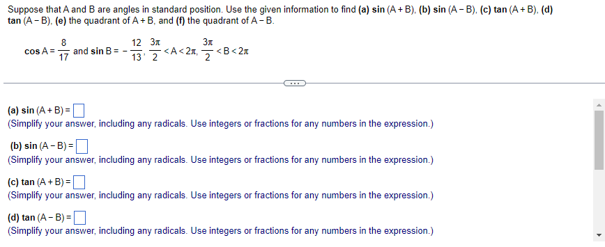 Suppose that A and B are angles in standard position. Use the given information to find (a) sin (A + B). (b) sin (A - B). (c) tan (A + B), (d)
tan (A -B), (e) the quadrant of A + B, and (f) the quadrant of A - B.
8
cos A = and sin B-
17
12 Зл
13' 2 <A<2₁
Зл
2
<B<2*
(a) sin (A + B)=
(Simplify your answer, including any radicals. Use integers or fractions for any numbers in the expression.)
(b) sin (A - B) =
(Simplify your answer, including any radicals. Use integers or fractions for any numbers in the expression.)
(c) tan (A + B) =
(Simplify your answer, including any radicals. Use integers or fractions for any numbers in the expression.)
(d) tan (A -B) =
(Simplify your answer, including any radicals. Use integers or fractions for any numbers in the expression.)