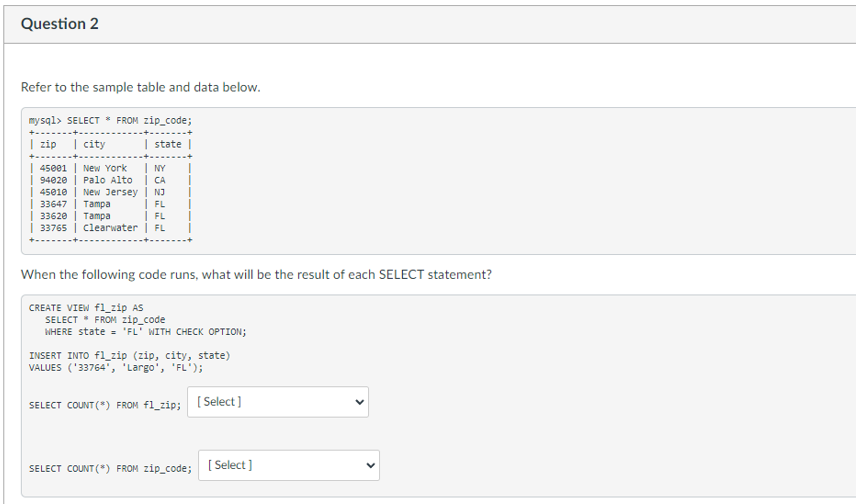 Question 2
Refer to the sample table and data below.
mysql> SELECT * FROM zip_code;
zip
| city
| state
| 45001 | New York
94020
NY
Palo Alto | CA
| 45010 | New Jersey | NJ
33647
FL
33620
| FL
33765
Clearwater | FL
Tampa
Tampa
When the following code runs, what will be the result of each SELECT statement?
CREATE VIEW f1_zip AS
SELECT * FROM zip_code
WHERE state = 'FL' WITH CHECK OPTION;
INSERT INTO fl_zip (zip, city, state)
VALUES ('33764", "Largo', 'FL');
SELECT COUNT(*) FROM f1_zip; [Select]
SELECT COUNT(*) FROM zip_code;
[Select]