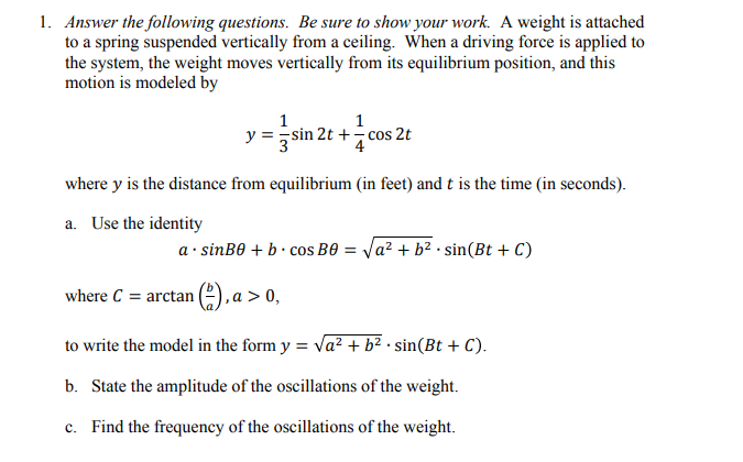 1. Answer the following questions. Be sure to show your work. A weight is attached
to a spring suspended vertically from a ceiling. When a driving force is applied to
the system, the weight moves vertically from its equilibrium position, and this
motion is modeled by
1
1
y=sin 2t += cos 2t
where y is the distance from equilibrium (in feet) and t is the time (in seconds).
a. Use the identity
a.sinB0 + bcos B0 = √a² + b² · sin(Bt + C)
where C = arctan (2), a > 0,
to write the model in the form y = √a² + b².sin(Bt + C).
b. State the amplitude of the oscillations of the weight.
c. Find the frequency of the oscillations of the weight.