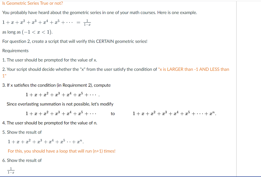 Is Geometric Series True or not?
You probably have heard about the geometric series in one of your math courses. Here is one example.
1+ x + x² + x³ + xª + x5
+...
as long as (-1 < x < 1).
For question 2, create a script that will verify this CERTAIN geometric series!
Requirements
1. The user should be prompted for the value of x.
2. Your script should decide whether the "x" from the user satisfy the condition of "x is LARGER than -1 AND LESS than
1"
3. If x satisfies the condition (in Requirement 2), compute
1+ x + x² + x³ + x* + x5 +....
Since everlasting summation is not possible, let's modify
1+x + x² + x³ + x4 + x5 +...
to
1+ x + x? + x³ + x4 + x° +…+x".
4. The user should be prompted for the value of n.
5. Show the result of
1+ x + x² + x³
+ x4
+ æ5
..+ x".
For this, you should have a loop that will run (n+1) times!
6. Show the result of
