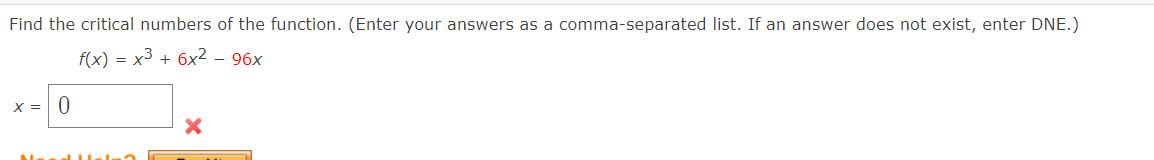 Find the critical numbers of the function. (Enter your answers as a comma-separated list. If an answer does not exist, enter DNE.)
f(x) = x3 + 6x² – 96x
X = 0
