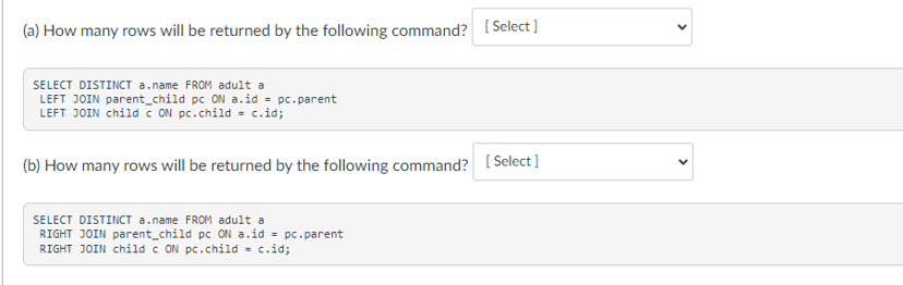 (a) How many rows will be returned by the following command? [Select]
SELECT DISTINCT a.name FROM adult a
LEFT JOIN parent_child pc ON a.id = pc.parent
LEFT JOIN child c ON pc.child = c.id;
(b) How many rows will be returned by the following command? [Select]
SELECT DISTINCT a.name FROM adult a
RIGHT JOIN parent_child pc ON a.id = pc.parent
RIGHT JOIN child c ON pc.child = c.id;