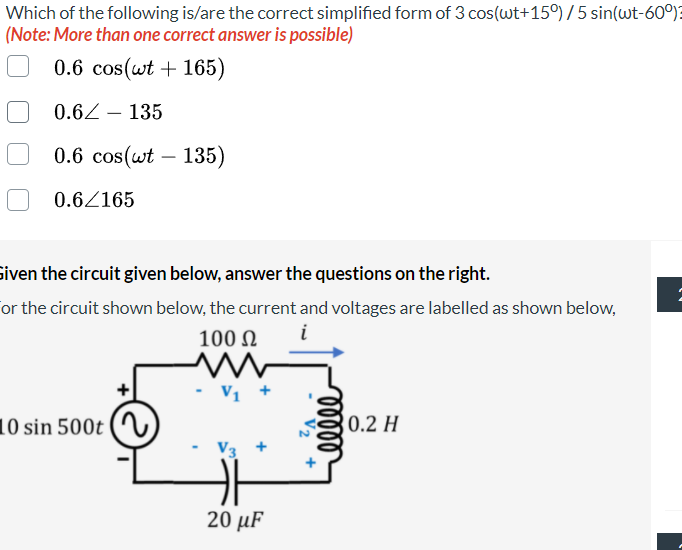 Which of the following is/are the correct simplified form of 3 cos(wt+15°) /5 sin(wt-60)?
(Note: More than one correct answer is possible)
0.6 cos(wt + 165)
0.62 – 135
-
0.6 cos(wt – 135)
0.6/165
siven the circuit given below, answer the questions on the right.
or the circuit shown below, the current and voltages are labelled as shown below,
i
100 N
Vị +
10 sin 500t
0.2 H
20 µF
