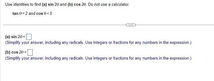 Use identities to find (a) sin 20 and (b) cos 20. Do not use a calculator.
tan 0 = 2 and cos 0 <0
(a) sin 20 =
(Simplify your answer, including any radicals. Use integers or fractions for any numbers in the expression.)
(b) cos 20=
(Simplify your answer, including any radicals. Use integers or fractions for any numbers in the expression.)