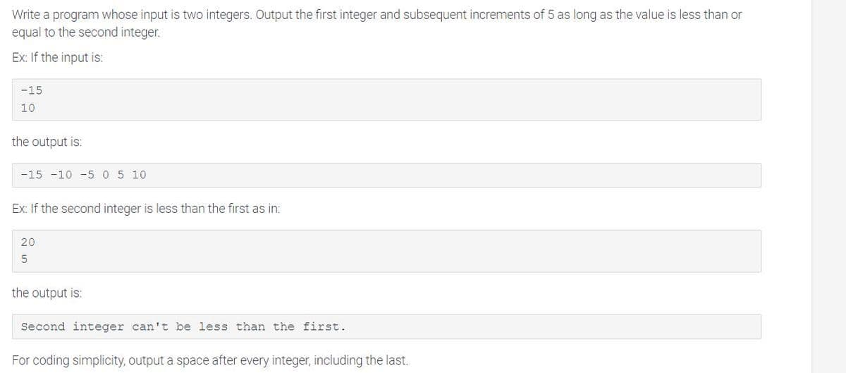 Write a program whose input is two integers. Output the first integer and subsequent increments of 5 as long as the value is less than or
equal to the second integer.
Ex: If the input is:
-15
10
the output is:
-15 -10 -5 0 5 10
Ex: If the second integer is less than the first as in:
20
5
the output is:
Second integer can't be less than the first.
For coding simplicity, output a space after every integer, including the last.