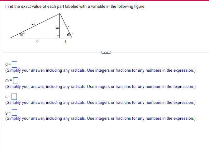 Find the exact value of each part labeled with a variable in the following figure.
27
d
m
L
b
C
d=
(Simplify your answer, including any radicals. Use integers or fractions for any numbers in the expression.)
m=
(Simplify your answer, including any radicals. Use integers or fractions for any numbers in the expression.)
c=
(Simplify your answer, including any radicals. Use integers or fractions for any numbers in the expression.)
g=
(Simplify your answer, including any radicals. Use integers or fractions for any numbers in the expression.)