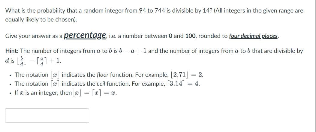 What is the probability that a random integer from 94 to 744 is divisible by 14? (All integers in the given range are
equally likely to be chosen).
Give your answer as a percentage, i.e. a number between 0 and 100, rounded to four decimal places.
Hint: The number of integers from a to b is ba + 1 and the number of integers from a to b that are divisible by
dis - [1+1.
• The notation [x] indicates the floor function. For example, [2.71] = 2.
• The notation [x] indicates the ceil function. For example, [3.14] = 4.
.
If x is an integer, then [x] = [x] =
= x.