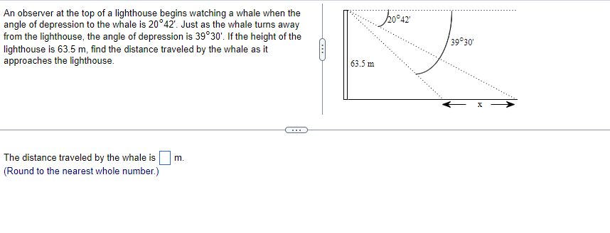 An observer at the top of a lighthouse begins watching a whale when the
angle of depression to the whale is 20°42'. Just as the whale turns away
from the lighthouse, the angle of depression is 39°30'. If the height of the
lighthouse is 63.5 m, find the distance traveled by the whale as it
approaches the lighthouse.
The distance traveled by the whale is
(Round to the nearest whole number.)
m.
63.5 m
20°42'
39°30'