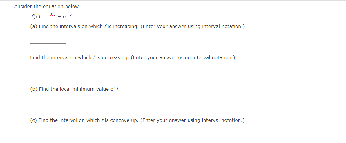 Consider the equation below.
f(x) = e8x + e-X
(a) Find the intervals on which f is increasing. (Enter your answer using interval notation.)
Find the interval on which f is decreasing. (Enter your answer using interval notation.)
(b) Find the local minimum value of f.
(c) Find the interval on which f is concave up. (Enter your answer using interval notation.)
