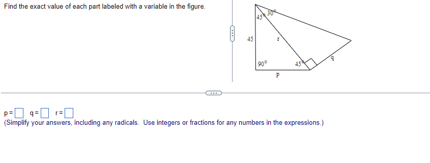 Find the exact value of each part labeled with a variable in the figure.
(...)
45
45 300
90°
P
45
p=9= r=
(Simplify your answers, including any radicals. Use integers or fractions for any numbers in the expressions.)
9