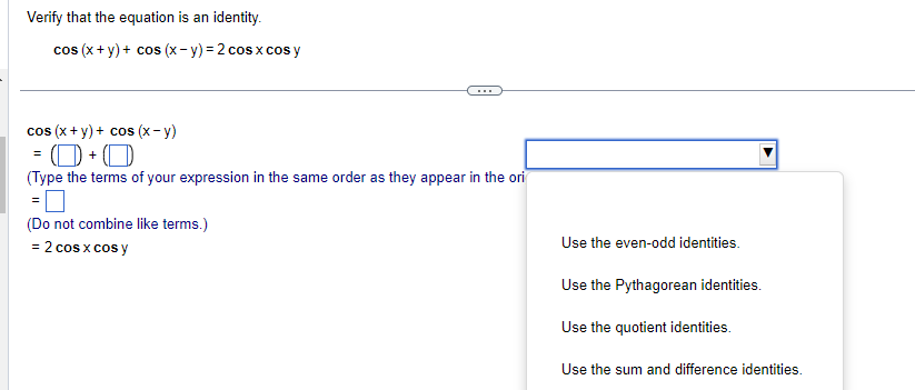 Verify that the equation is an identity.
cos (x + y) + cos (x- y)= 2 cos x cos y
cos (x+y)+ cos (x-y)
O+O
(Type the terms of your expression in the same order as they appear in the ori
(Do not combine like terms.)
= 2 cos x cos y
Use the even-odd identities.
Use the Pythagorean identities.
Use the quotient identities.
Use the sum and difference identities.