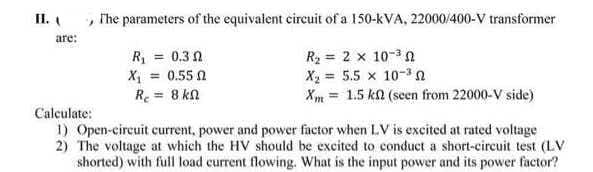 II.
, The parameters of the equivalent circuit of a 150-kVA, 22000/400-V transformer
are:
R, = 0.3 0
X = 0.55 1
Re = 8 k
R2 = 2 x 10-3n
Xạ = 5.5 x 10-3n
Xm = 1.5 ka (seen from 22000-V side)
Calculate:
1) Open-circuit current, power and power factor when LV is excited at rated voltage
2) The voltage at which the HV should be excited to conduct a short-circuit test (LV
shorted) with full load current flowing. What is the input power and its power factor?
