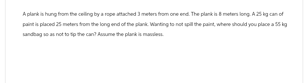 A plank is hung from the ceiling by a rope attached 3 meters from one end. The plank is 8 meters long. A 25 kg can of
paint is placed 25 meters from the long end of the plank. Wanting to not spill the paint, where should you place a 55 kg
sandbag so as not to tip the can? Assume the plank is massless.