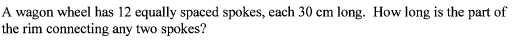A wagon wheel has 12 equally spaced spokes, each 30 cm long. How long is the part of
the rim connecting any two spokes?
