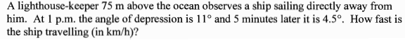 A lighthouse-keeper 75 m above the ocean observes a ship sailing directly away from
him. At 1 p.m. the angle of depression is 11° and 5 minutes later it is 4.5°. How fast is
the ship travelling (in km/h)?
