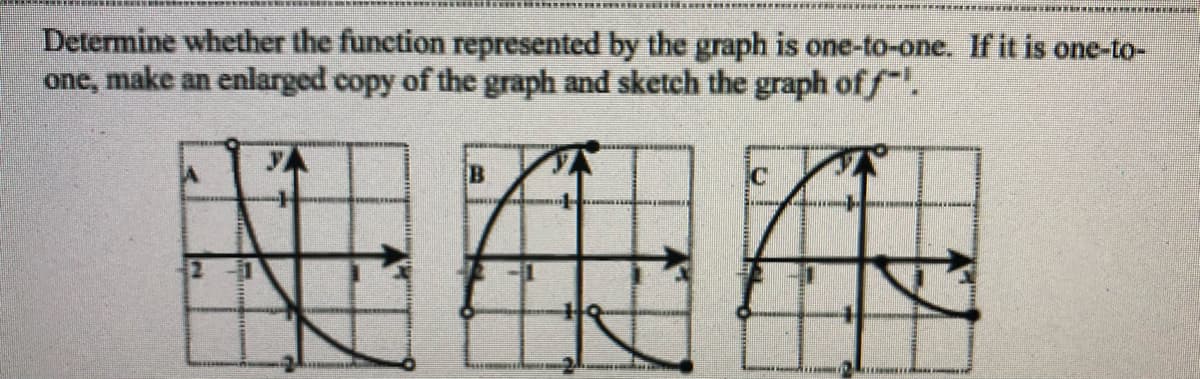 Determine whether the function represented by the graph is one-to-one. If it is one-to-
one, make an enlarged copy of the graph and sketch the graph of f.
B
