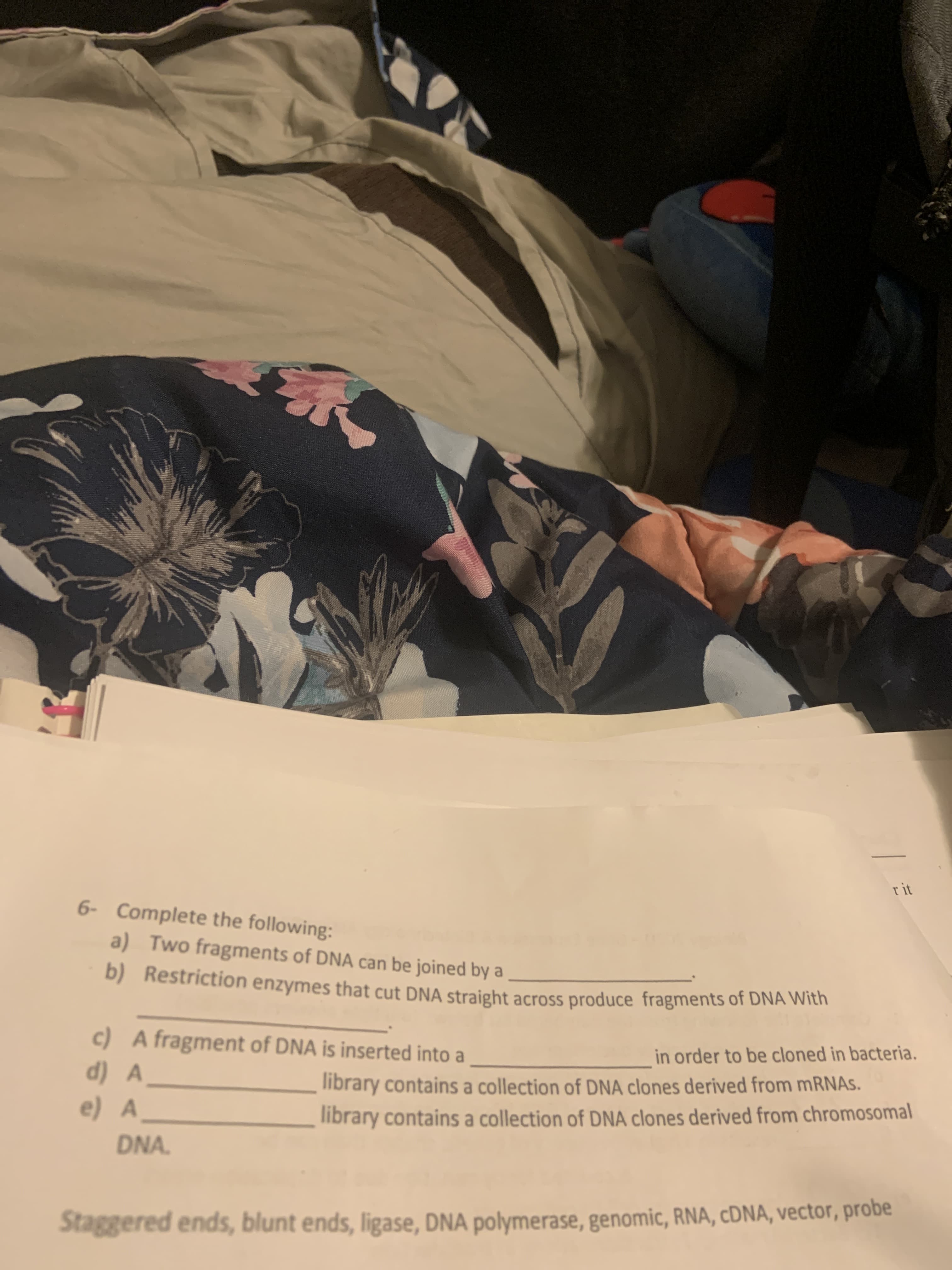 r it
6- Complete the following:
a) Two fragments of DNA can be joined by a
b) Restriction enzymes that cut DNA straight across produce fragments of DNA With
c) A fragment of DNA is inserted into a
in order to be cloned in bacteria.
d) A
library contains a collection of DNA clones derived from mRNAs.
