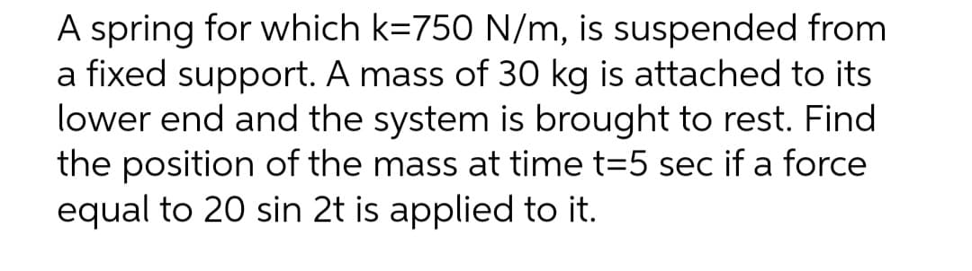 A spring for which k=750 N/m, is suspended from
a fixed support. A mass of 30 kg is attached to its
lower end and the system is brought to rest. Find
the position of the mass at time t=5 sec if a force
equal to 20 sin 2t is applied to it.