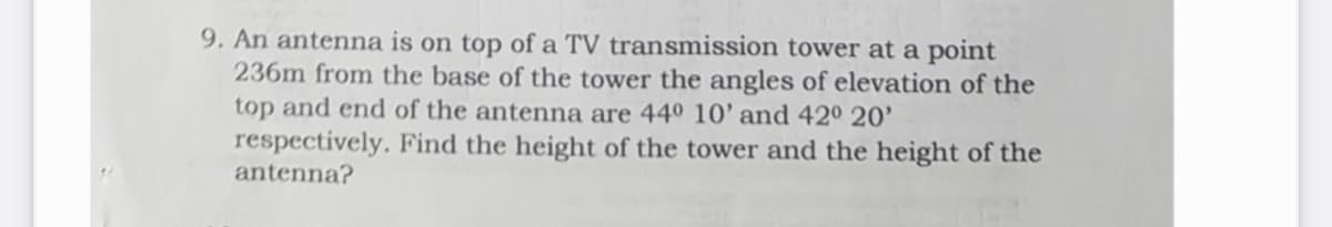 9. An antenna is on top of a TV transmission tower at a point
236m from the base of the tower the angles of elevation of the
top and end of the antenna are 440 10' and 42° 20’
respectively. Find the height of the tower and the height of the
antenna?
