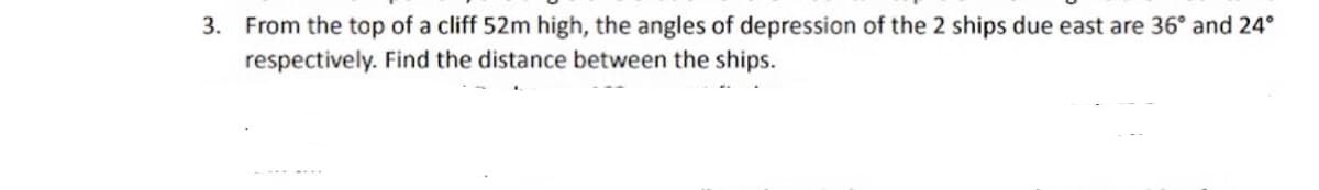 3. From the top of a cliff 52m high, the angles of depression of the 2 ships due east are 36° and 24°
respectively. Find the distance between the ships.
