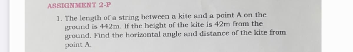 ASSIGNMENT 2-P
1. The length of a string between a kite and a point A on the
ground is 442m. If the height of the kite is 42m from the
ground. Find the horizontal angle and distance of the kite from
point A.
