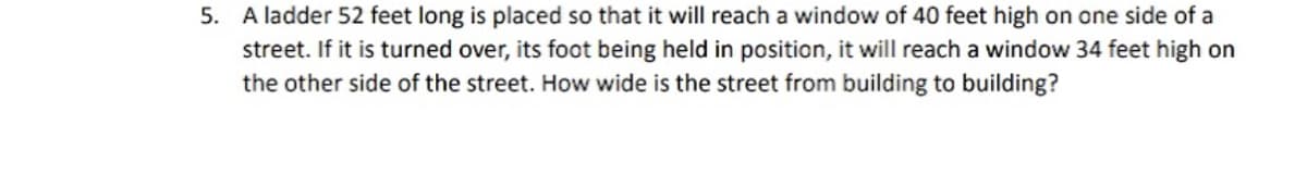 5. A ladder 52 feet long is placed so that it will reach a window of 40 feet high on one side of a
street. If it is turned over, its foot being held in position, it will reach a window 34 feet high on
the other side of the street. How wide is the street from building to building?
