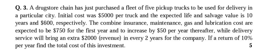 Q. 3. A drugstore chain has just purchased a fleet of five pickup trucks to be used for delivery in
a particular city. Initial cost was $5000 per truck and the expected life and salvage value is 10
years and $600, respectively. The combine insurance, maintenance, gas and lubrication cost are
expected to be $750 for the first year and to increase by $50 per year thereafter, while delivery
service will bring an extra $2000 (revenue) in every 2 years for the company. If a return of 10%
per year find the total cost of this investment.
