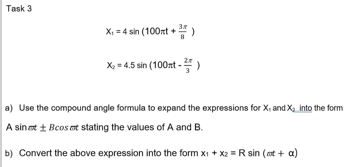 Task 3
X, = 4 sin (100nt +
2л
X2 = 4.5 sin (100nt -
3
a) Use the compound angle formula to expand the expressions for X, and X2_into the form
A sin ot + BcoS ot stating the values of A and B.
b) Convert the above expression into the form x1 + X2 = R sin (ot + a)
