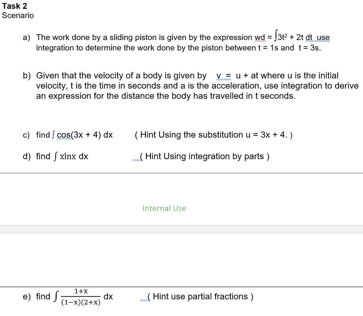 Task 2
Scenario
a) The work done by a sliding piston is given by the expression wd = J3t2 + 2t dt use
integration to determine the work done by the piston betweent = 1s and t = 3s.
b) Given that the velocity of a body is given by v = u + at where u is the initial
velocity, t is the time in seconds and a is the acceleration, use integration to derive
an expression for the distance the body has travelled in t seconds.
c) find cos(3x + 4) dx
( Hint Using the substitution u = 3x + 4. )
d) find ſ xlnx dx
( Hint Using integration by parts )
Internal Use
1+x
e) find
dx
(1-x)(2+x)
( Hint use partial fractions )
