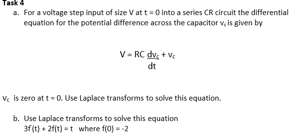 Task 4
a. For a voltage step input of size V at t = 0 into a series CR circuit the differential
equation for the potential difference across the capacitor v, is given by
V = RC dvc+Vc
dt
Vc is zero at t = 0. Use Laplace transforms to solve this equation.
b. Use Laplace transforms to solve this equation
3f (t) + 2f(t) = t where f(0) = -2