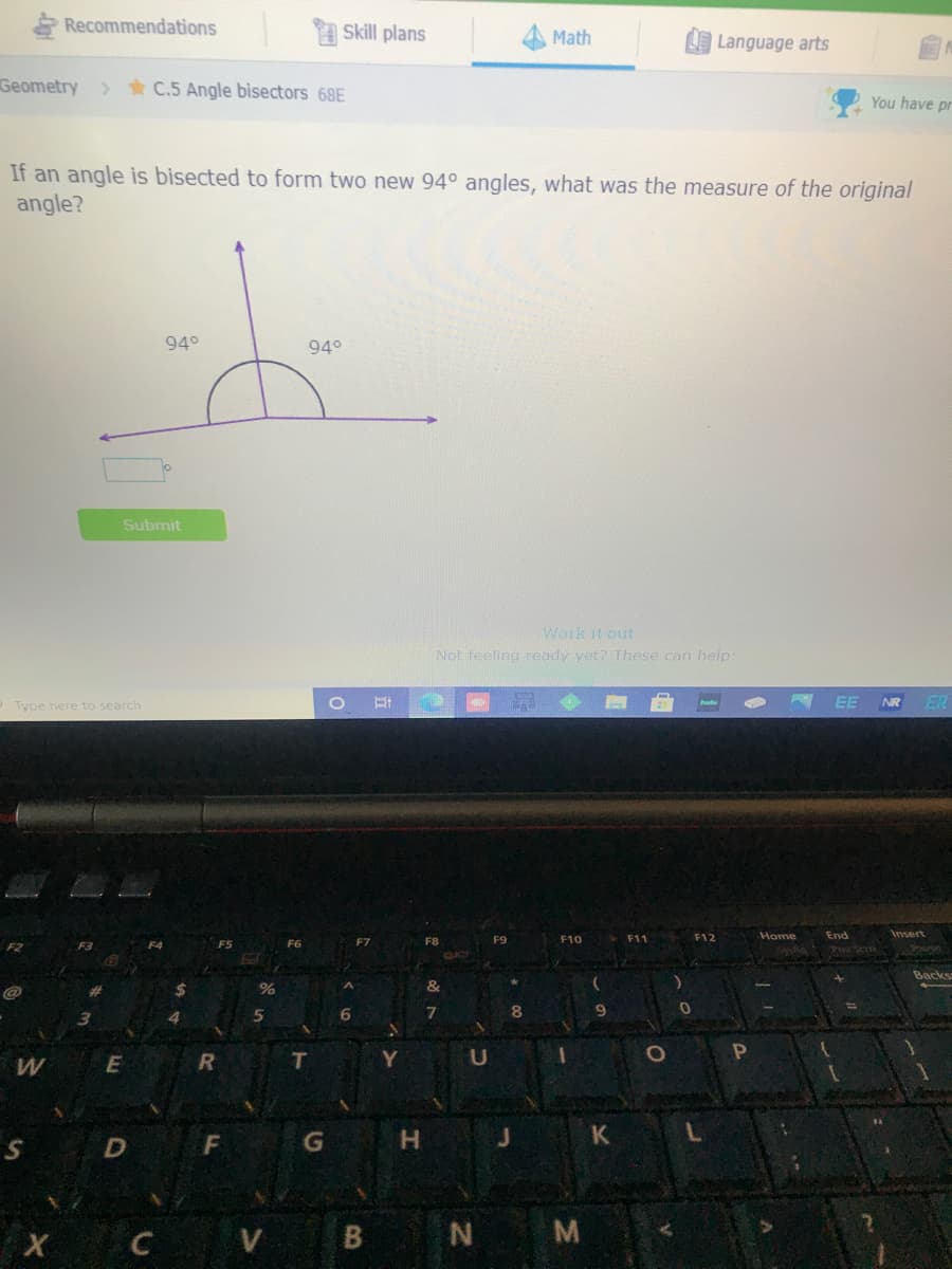 Recommendations
Skill plans
Math
Language arts
Geometry
> * C.5 Angle bisectors 68E
You have pr
If an angle is bisected to form two new 94° angles, what was the measure of the original
angle?
94°
94°
Submit
Work it out
Not feeling ready yet? These can help
EE
NR
ER
Type here to search
F11
F12
Home
End
Insert
F9
F10
Sysia
OXO
Backs
%
&
R
T
H.
K
V
M
