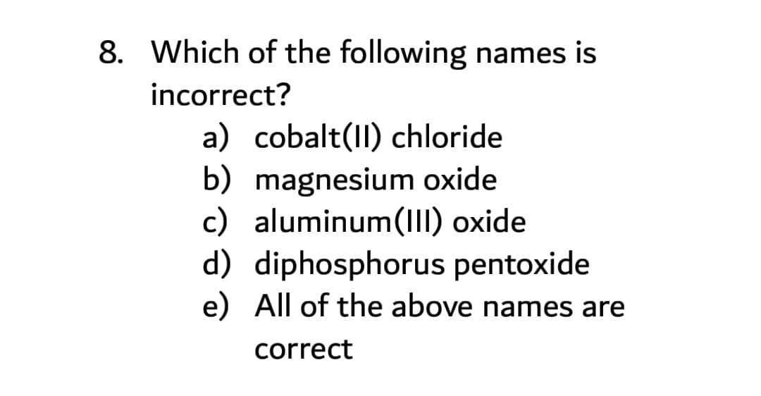 8. Which of the following names is
incorrect?
a) cobalt(II) chloride
b) magnesium oxide
c) aluminum(III) oxide
d) diphosphorus pentoxide
e) All of the above names are
correct
