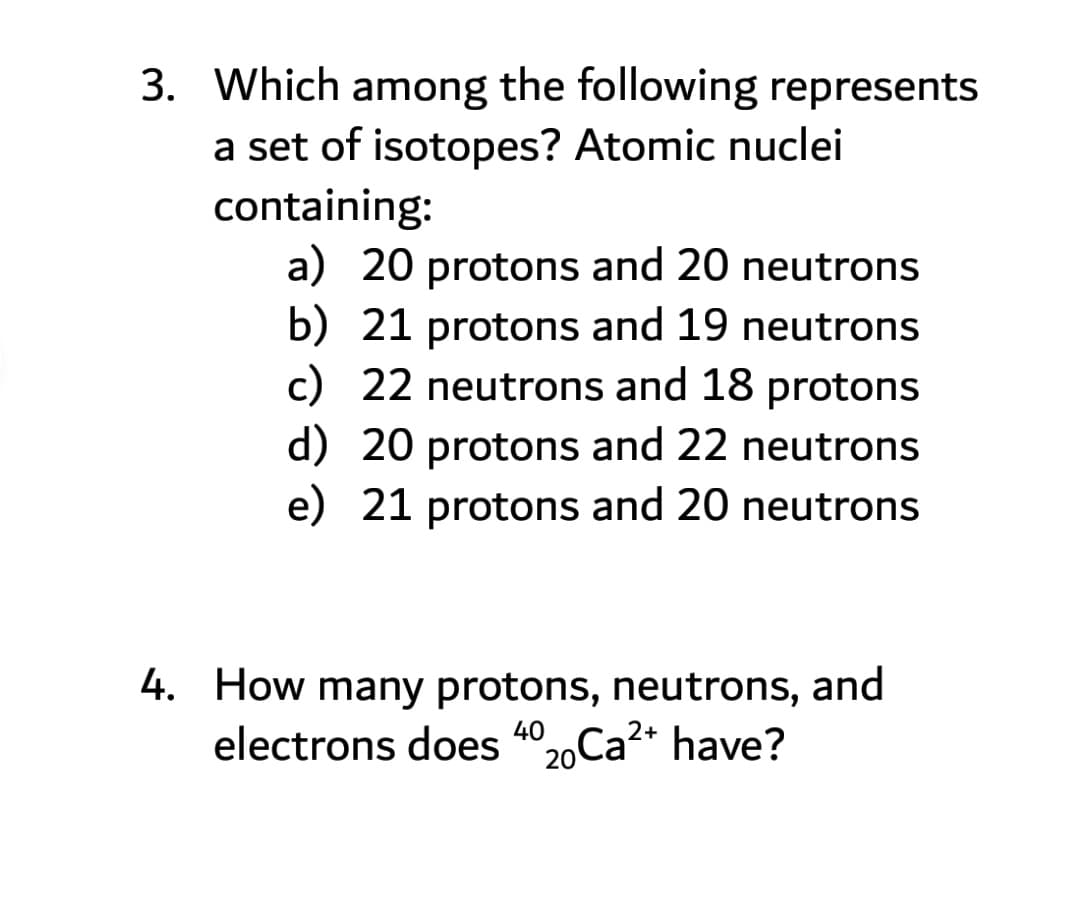 3. Which among the following represents
a set of isotopes? Atomic nuclei
containing:
a) 20 protons and 20 neutrons
b) 21 protons and 19 neutrons
c) 22 neutrons and 18 protons
d) 20 protons and 22 neutrons
e) 21 protons and 20 neutrons
4. How many protons, neutrons, and
electrons does 4°20Ca?* have?
