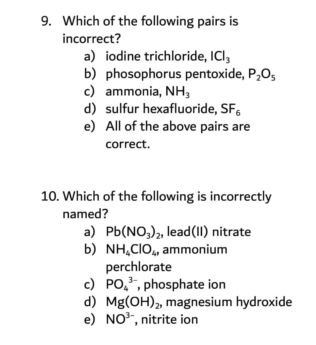 9. Which of the following pairs is
incorrect?
a) iodine trichloride, ICI3
b) phosophorus pentoxide, P,O5
c) ammonia, NH3
d) sulfur hexafluoride, SF,
e) All of the above pairs are
correct.
10. Which of the following is incorrectly
named?
a) Pb(NO3)2, lead(II) nitrate
b) NH,CIO, ammonium
perchlorate
с) РО
49
c) PO,, phosphate ion
d) Mg(OH)2, magnesium hydroxide
e) NO3-, nitrite ion
3-
