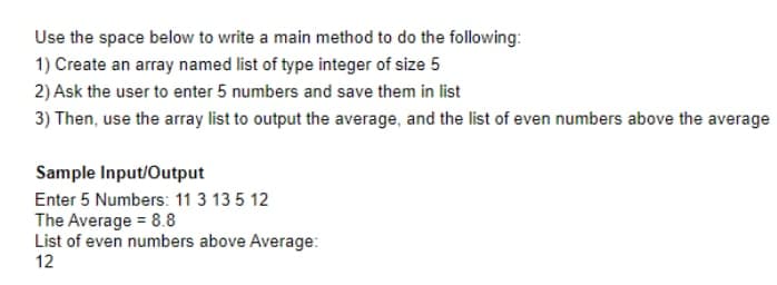 Use the space below to write a main method to do the following:
1) Create an array named list of type integer of size 5
2) Ask the user to enter 5 numbers and save them in list
3) Then, use the array list to output the average, and the list of even numbers above the average
Sample Input/Output
Enter 5 Numbers: 11 3 13 5 12
The Average = 8.8
List of even numbers above Average:
12