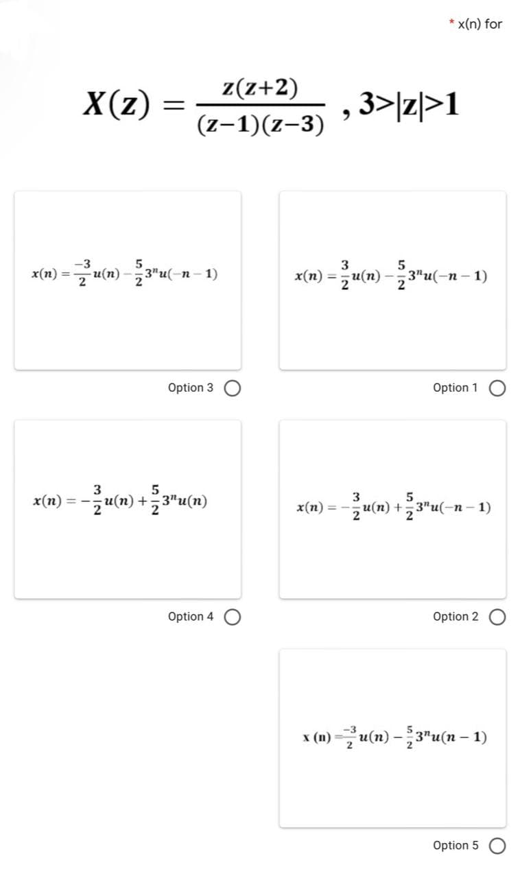 X(z)
=
z(z+2)
(z-1)(z-3)
x(n) = u(n) — 223¹u(- -n-1)
Option 3
3
5
x(n) ==
)=-u(n) + 2/3"u(n)
Option 4
x(n)=
*x(n) for
, 3>|z|>1
3
x(n) = u(n) — 23¹u(-n − 1)
Option 1
3
5
Lu(n) +,3"u(-
-n-1)
Option 2
x (n) — ²2u(n) — 53¹u(n − 1)
Option 5