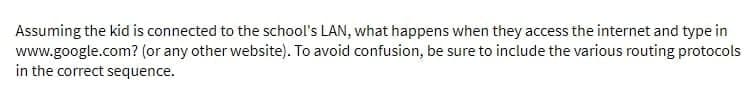 Assuming the kid is connected to the school's LAN, what happens when they access the internet and type in
www.google.com? (or any other website). To avoid confusion, be sure to include the various routing protocols
in the correct sequence.