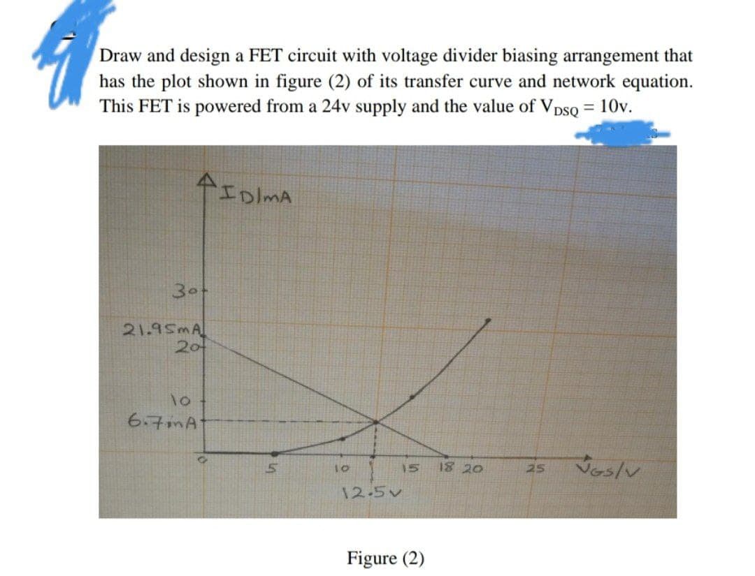 Draw and design a FET circuit with voltage divider biasing arrangement that
has the plot shown in figure (2) of its transfer curve and network equation.
This FET is powered from a 24v supply and the value of VDSQ = 10v.
30
21.95mA
20
10
6.7A
ID/MA
10
12-5v
15
Figure (2)
18 20
25
wes/w