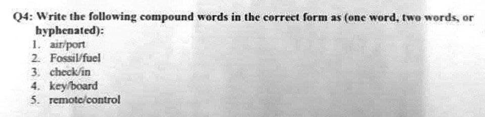 Q4: Write the following compound words in the correct form as (one word, two words, or
hyphenated):
1. air/port
2. Fossil fuel
3. check in
4. key/board
5. remote control