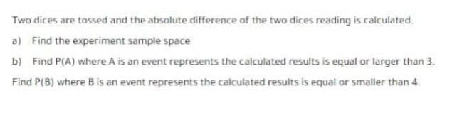 Two dices are tossed and the absolute difference of the two dices reading is calculated.
a) Find the experiment sample space
b) Find P(A) where A is an event represents the calculated results is equal or larger than 3.
Find P(B) where B is an event represents the calculated results is equal or smaller than 4.